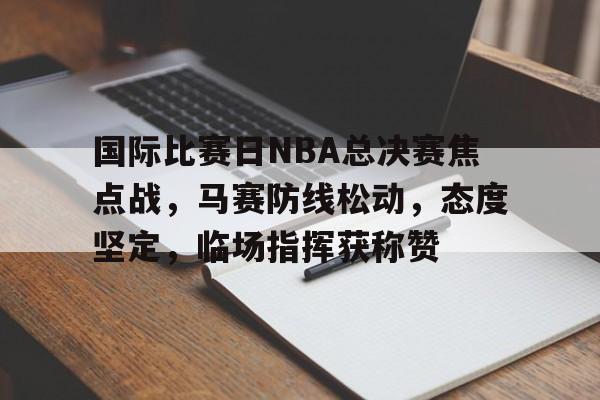 爱游戏APP-国际比赛日NBA总决赛焦点战，马赛防线松动，态度坚定，临场指挥获称赞的简单介绍